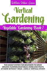 Vertical Gardening: The Easiest System for Beginners to Grow Organic Flowers, Vegetables, Herbs and Fruits at Home Without Space